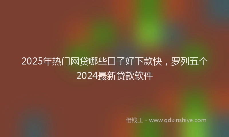 2025年热门网贷哪些口子好下款快,罗列五个2024最新贷款软件