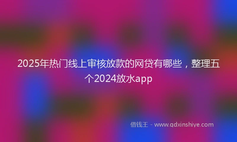 2025年热门线上审核放款的网贷有哪些，整理五个2024放水app