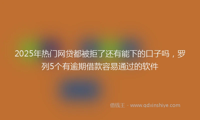 2025年热门网贷都被拒了还有能下的口子吗，罗列5个有逾期借款容易通过的软件