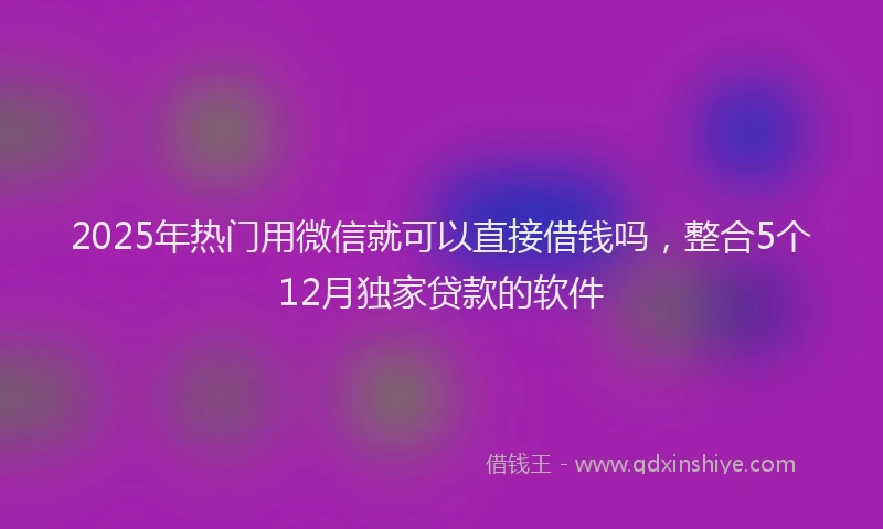 2025年热门用微信就可以直接借钱吗，整合5个12月独家贷款的软件