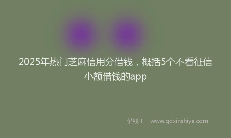 2025年热门芝麻信用分借钱，概括5个不看征信小额借钱的app