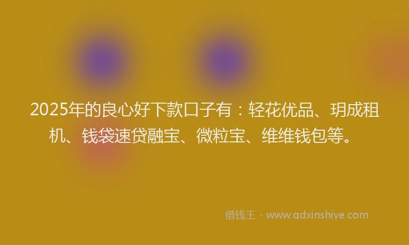 2025年的良心好下款口子有:轻花优品、玥成租机、钱袋速贷融宝、微粒宝、维维钱包等。