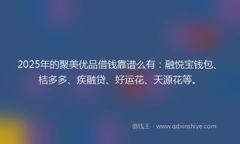 2025年的聚美优品借钱靠谱么有：融悦宝钱包、桔多多、疾融贷、好运花、天源花等。