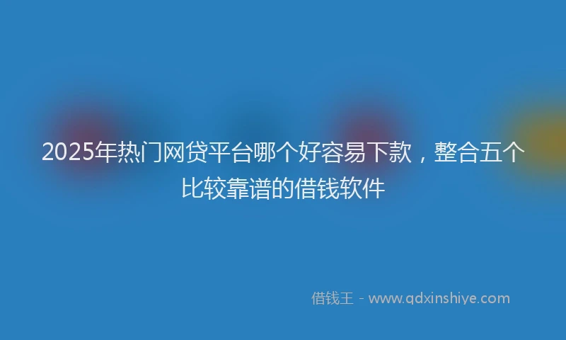 2025年热门网贷平台哪个好容易下款，整合五个比较靠谱的借钱软件