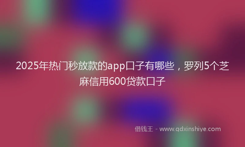 2025年热门秒放款的app口子有哪些,罗列5个芝麻信用600贷款口子