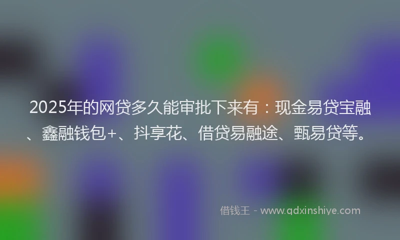 2025年的网贷多久能审批下来有:现金易贷宝融、鑫融钱包+、抖享花、借贷易融途、甄易贷等。