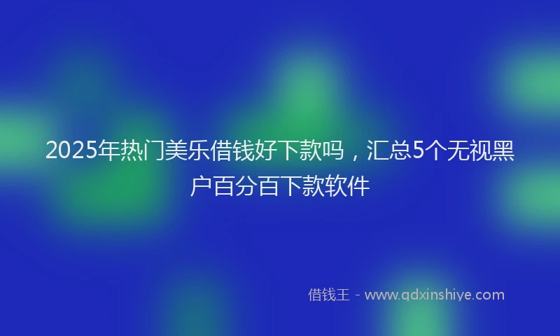 2025年热门美乐借钱好下款吗，汇总5个无视黑户百分百下款软件