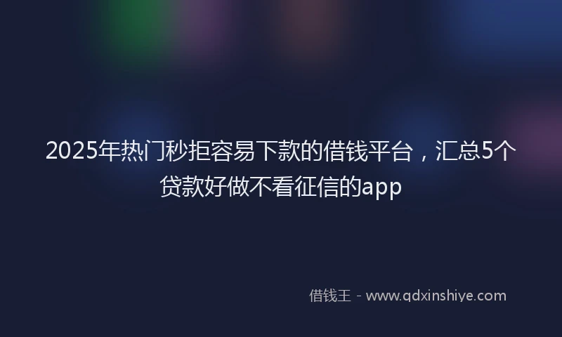2025年热门秒拒容易下款的借钱平台,汇总5个贷款好做不看征信的app