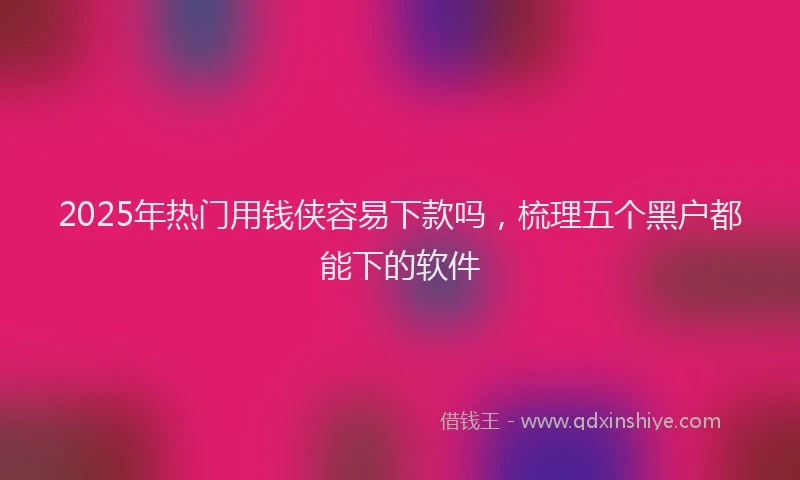 2025年热门用钱侠容易下款吗，梳理五个黑户都能下的软件