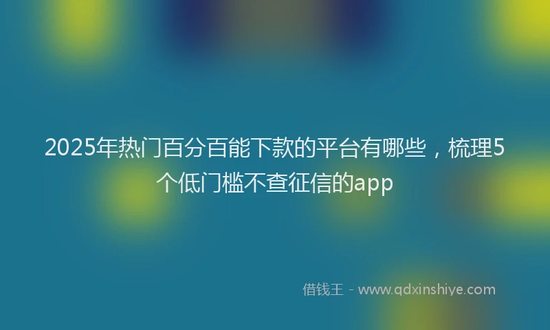 2025年热门百分百能下款的平台有哪些，梳理5个低门槛不查征信的app