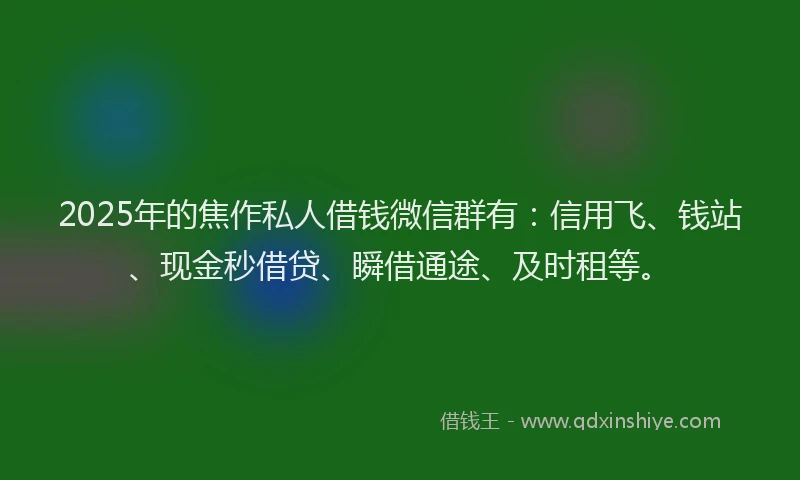 2025年的焦作私人借钱微信群有：信用飞、钱站、现金秒借贷、瞬借通途、及时租等。