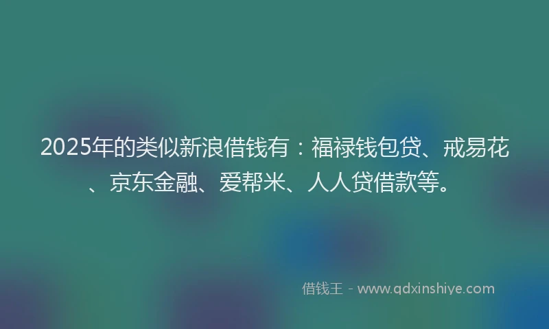 2025年的类似新浪借钱有：福禄钱包贷、戒易花、京东金融、爱帮米、人人贷借款等。