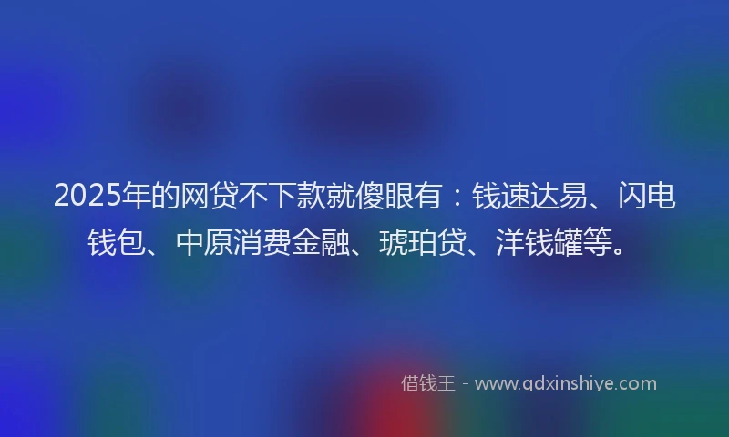 2025年的网贷不下款就傻眼有：钱速达易、闪电钱包、中原消费金融、琥珀贷、洋钱罐等。