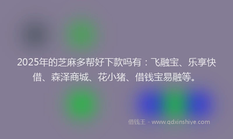 2025年的芝麻多帮好下款吗有:飞融宝、乐享快借、森泽商城、花小猪、借钱宝易融等。