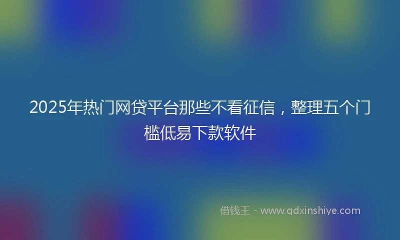 2025年热门网贷平台那些不看征信，整理五个门槛低易下款软件