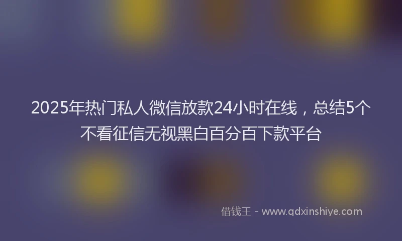 2025年热门私人微信放款24小时在线，总结5个不看征信无视黑白百分百下款平台