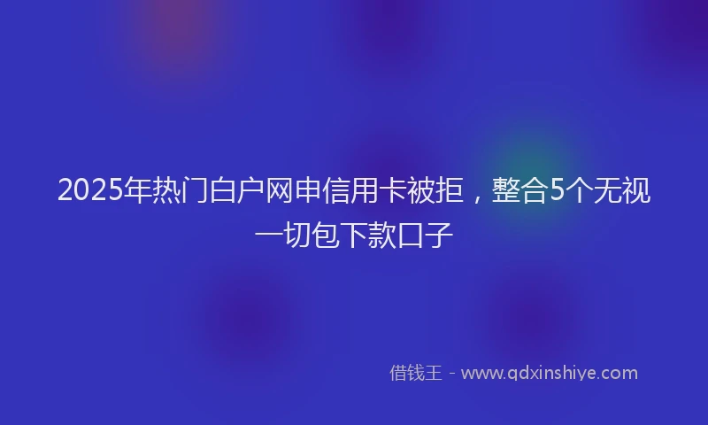 2025年热门白户网申信用卡被拒，整合5个无视一切包下款口子