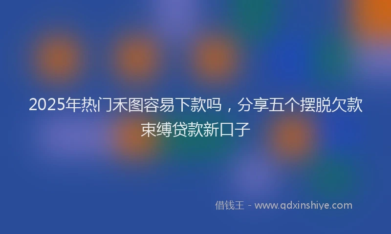 2025年热门禾图容易下款吗,分享五个摆脱欠款束缚贷款新口子