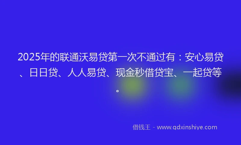 2025年的联通沃易贷第一次不通过有：安心易贷、日日贷、人人易贷、现金秒借贷宝、一起贷等。