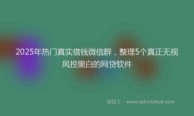 2025年热门真实借钱微信群,整理5个真正无视风控黑白的网贷软件