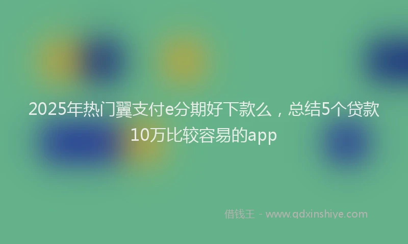2025年热门翼支付e分期好下款么，总结5个贷款10万比较容易的app