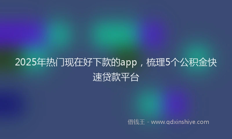 2025年热门现在好下款的app，梳理5个公积金快速贷款平台