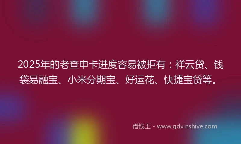 2025年的老查申卡进度容易被拒有：祥云贷、钱袋易融宝、小米分期宝、好运花、快捷宝贷等。