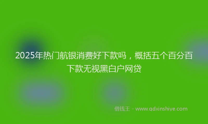 2025年热门航银消费好下款吗，概括五个百分百下款无视黑白户网贷