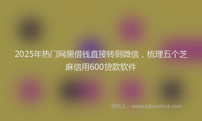 2025年热门网黑借钱直接转到微信，梳理五个芝麻信用600贷款软件