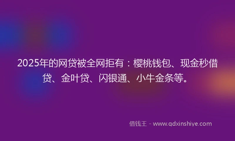 2025年的网贷被全网拒有：樱桃钱包、现金秒借贷、金叶贷、闪银通、小牛金条等。