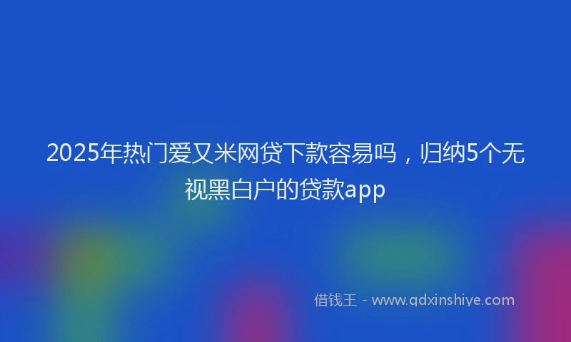 2025年热门爱又米网贷下款容易吗，归纳5个无视黑白户的贷款app