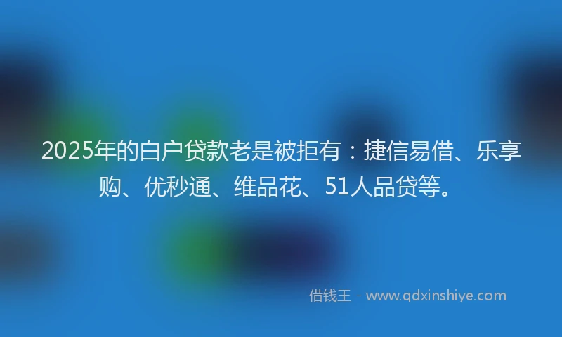 2025年的白户贷款老是被拒有：捷信易借、乐享购、优秒通、维品花、51人品贷等。