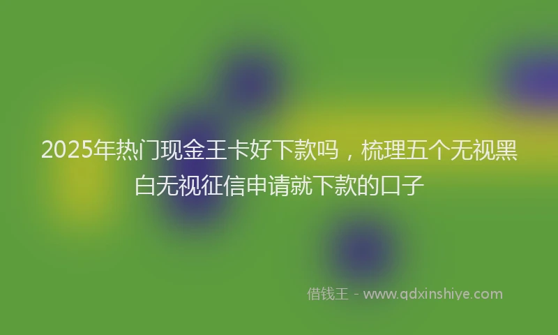 2025年热门现金王卡好下款吗，梳理五个无视黑白无视征信申请就下款的口子