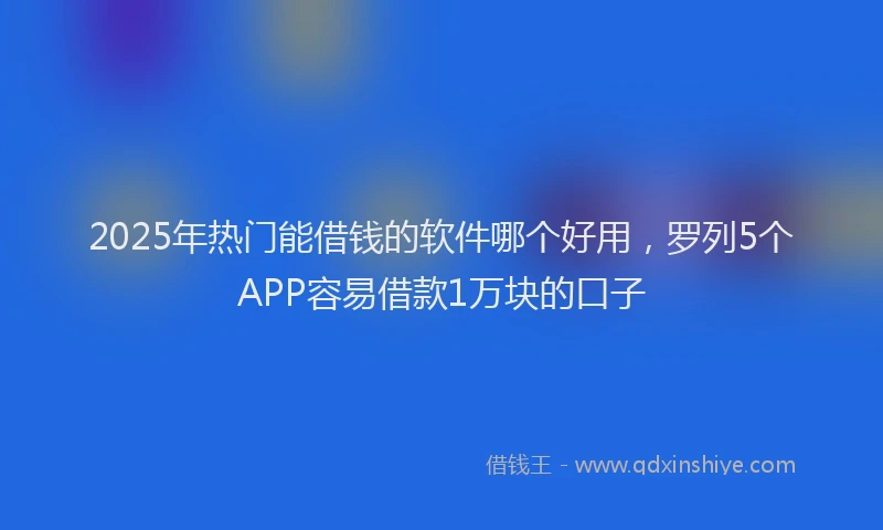 2025年热门能借钱的软件哪个好用，罗列5个APP容易借款1万块的口子