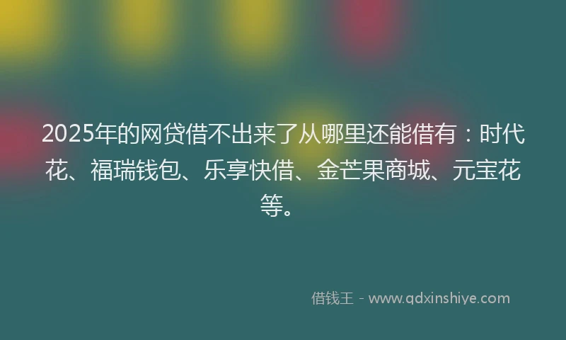 2025年的网贷借不出来了从哪里还能借有：时代花、福瑞钱包、乐享快借、金芒果商城、元宝花等。