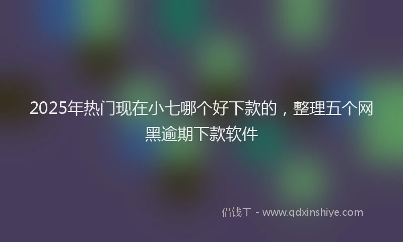 2025年热门现在小七哪个好下款的，整理五个网黑逾期下款软件
