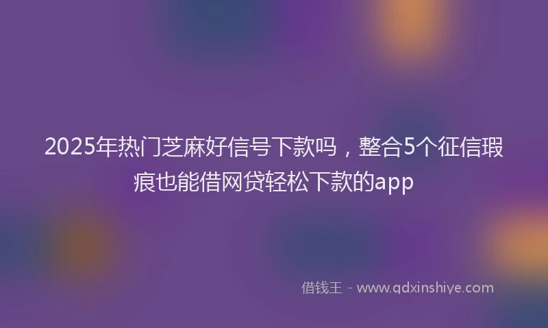 2025年热门芝麻好信号下款吗，整合5个征信瑕疵也能借网贷轻松下款的app