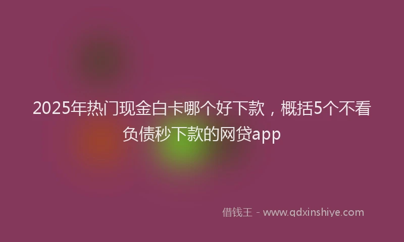 2025年热门现金白卡哪个好下款,概括5个不看负债秒下款的网贷app
