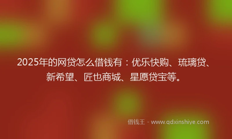 2025年的网贷怎么借钱有:优乐快购、琉璃贷、新希望、匠也商城、星愿贷宝等。