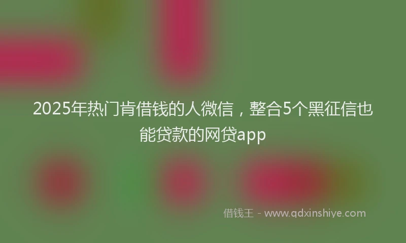 2025年热门肯借钱的人微信,整合5个黑征信也能贷款的网贷app