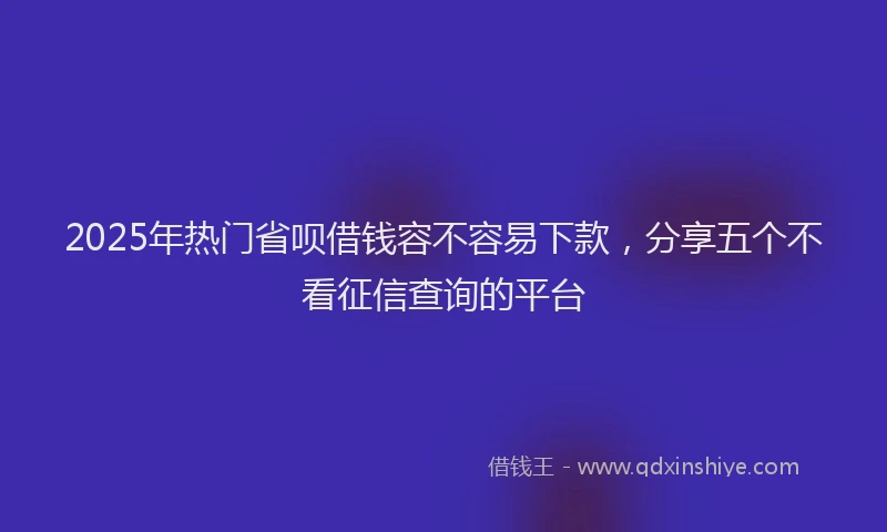 2025年热门省呗借钱容不容易下款，分享五个不看征信查询的平台