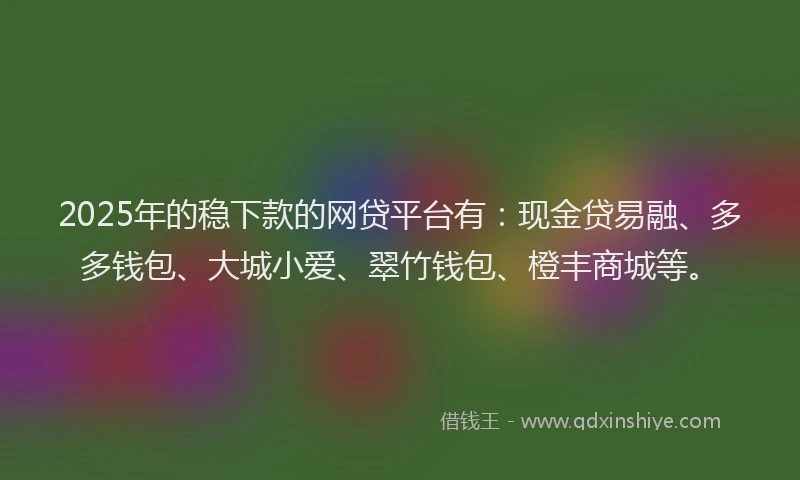 2025年的稳下款的网贷平台有:现金贷易融、多多钱包、大城小爱、翠竹钱包、橙丰商城等。