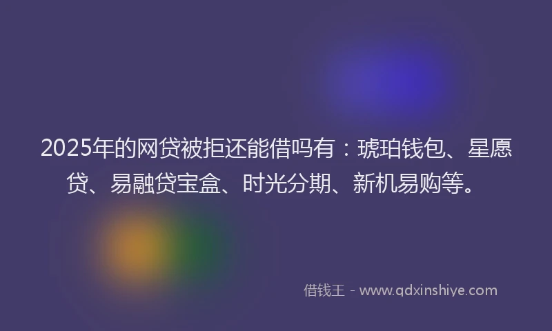 2025年的网贷被拒还能借吗有：琥珀钱包、星愿贷、易融贷宝盒、时光分期、新机易购等。