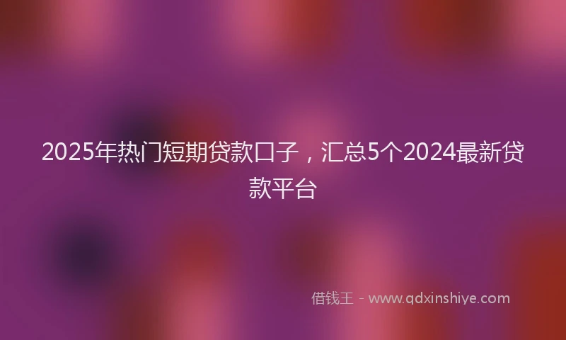 2025年热门短期贷款口子，汇总5个2024最新贷款平台