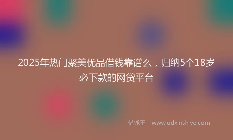 2025年热门聚美优品借钱靠谱么，归纳5个18岁必下款的网贷平台