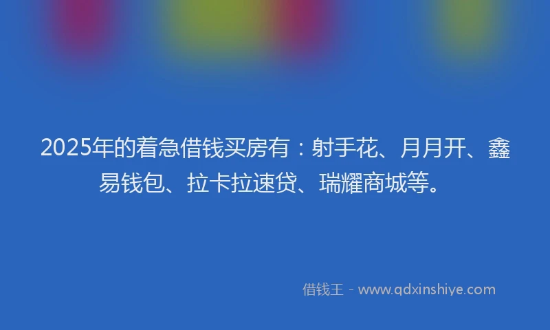 2025年的着急借钱买房有：射手花、月月开、鑫易钱包、拉卡拉速贷、瑞耀商城等。