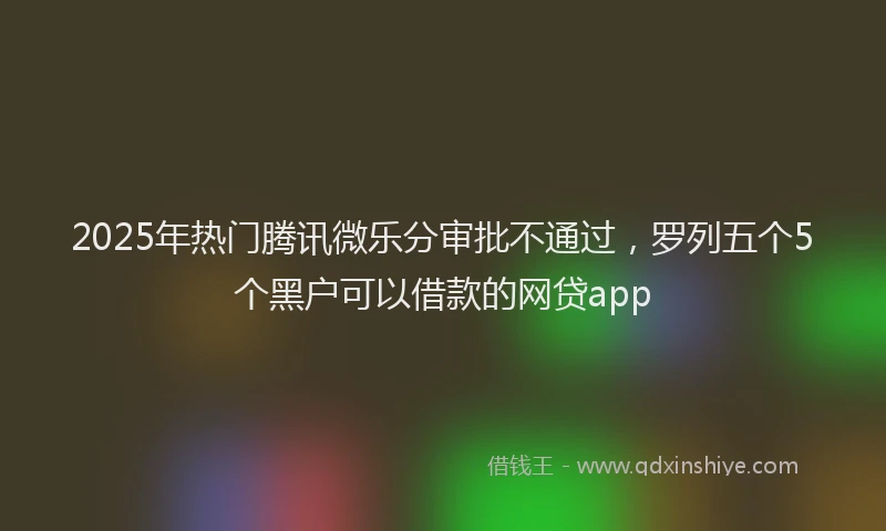 2025年热门腾讯微乐分审批不通过，罗列五个5个黑户可以借款的网贷app