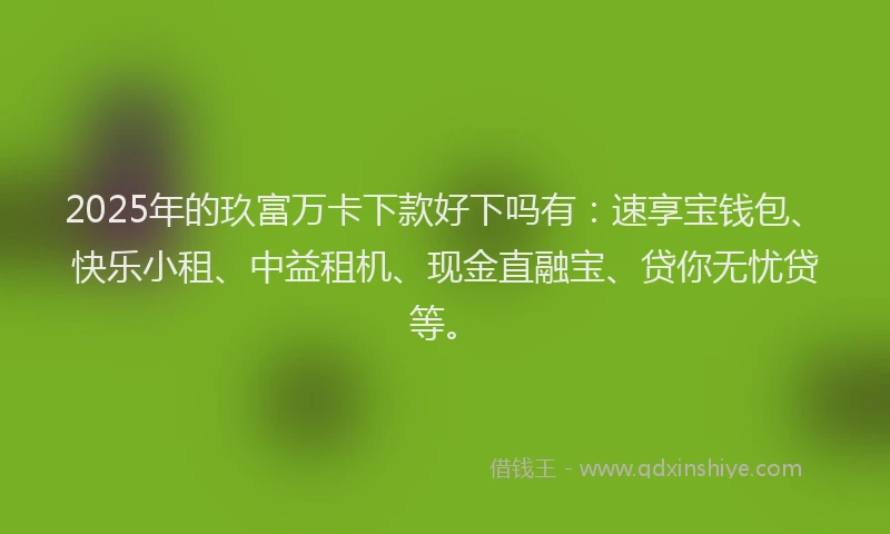 2025年的玖富万卡下款好下吗有：速享宝钱包、快乐小租、中益租机、现金直融宝、贷你无忧贷等。