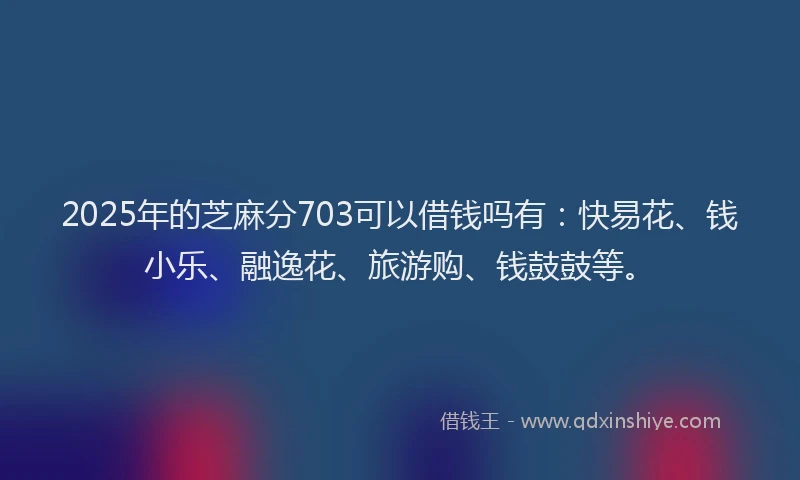 2025年的芝麻分703可以借钱吗有:快易花、钱小乐、融逸花、旅游购、钱鼓鼓等。