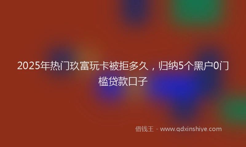 2025年热门玖富玩卡被拒多久，归纳5个黑户0门槛贷款口子